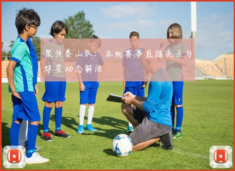 聚焦泰山队：本轮赛事直播亮点与球星动态解读