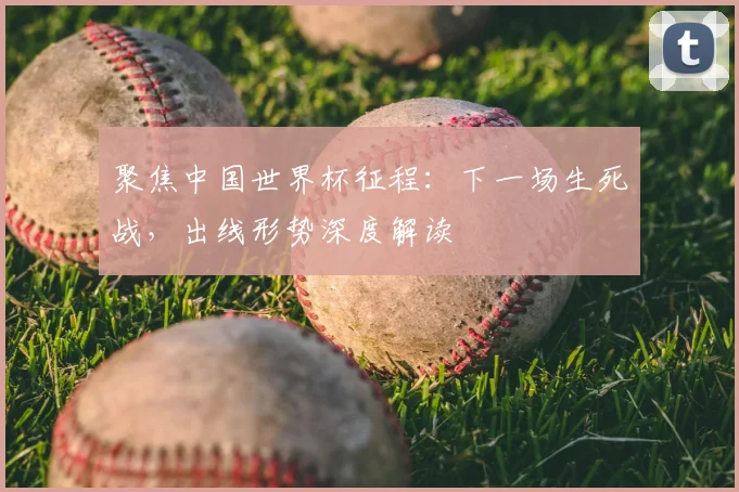 聚焦中国世界杯征程：下一场生死战，出线形势深度解读
