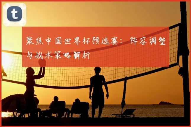 聚焦中国世界杯预选赛：阵容调整与战术策略解析